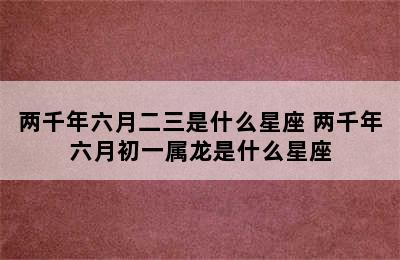 两千年六月二三是什么星座 两千年六月初一属龙是什么星座